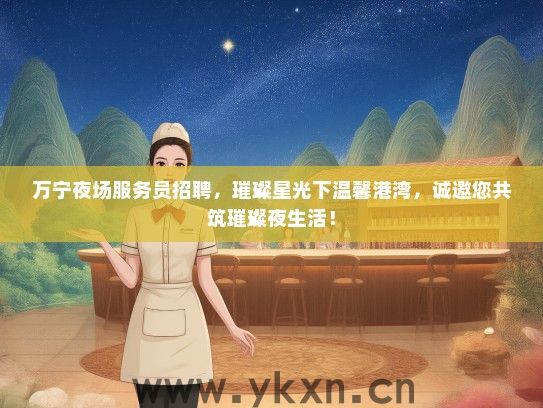 万宁夜场服务员招聘，璀璨星光下温馨港湾，诚邀您共筑璀璨夜生活！